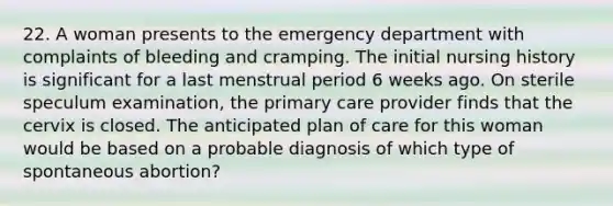 22. A woman presents to the emergency department with complaints of bleeding and cramping. The initial nursing history is significant for a last menstrual period 6 weeks ago. On sterile speculum examination, the primary care provider finds that the cervix is closed. The anticipated plan of care for this woman would be based on a probable diagnosis of which type of spontaneous abortion?