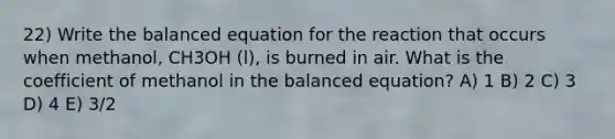 22) Write the balanced equation for the reaction that occurs when methanol, CH3OH (l), is burned in air. What is the coefficient of methanol in the balanced equation? A) 1 B) 2 C) 3 D) 4 E) 3/2