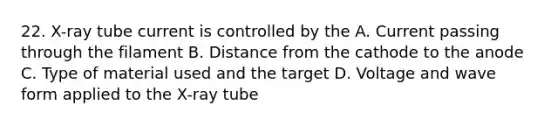 22. X-ray tube current is controlled by the A. Current passing through the filament B. Distance from the cathode to the anode C. Type of material used and the target D. Voltage and wave form applied to the X-ray tube