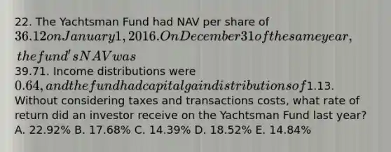 22. The Yachtsman Fund had NAV per share of 36.12 on January 1, 2016. On December 31 of the same year, the fund's NAV was39.71. Income distributions were 0.64, and the fund had capital gain distributions of1.13. Without considering taxes and transactions costs, what rate of return did an investor receive on the Yachtsman Fund last year? A. 22.92% B. 17.68% C. 14.39% D. 18.52% E. 14.84%