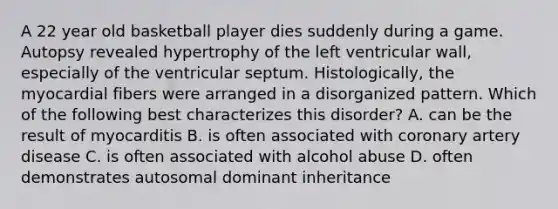 A 22 year old basketball player dies suddenly during a game. Autopsy revealed hypertrophy of the left ventricular wall, especially of the ventricular septum. Histologically, the myocardial fibers were arranged in a disorganized pattern. Which of the following best characterizes this disorder? A. can be the result of myocarditis B. is often associated with coronary artery disease C. is often associated with alcohol abuse D. often demonstrates autosomal dominant inheritance