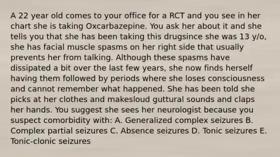 A 22 year old comes to your office for a RCT and you see in her chart she is taking Oxcarbazepine. You ask her about it and she tells you that she has been taking this drugsince she was 13 y/o, she has facial muscle spasms on her right side that usually prevents her from talking. Although these spasms have dissipated a bit over the last few years, she now finds herself having them followed by periods where she loses consciousness and cannot remember what happened. She has been told she picks at her clothes and makesloud guttural sounds and claps her hands. You suggest she sees her neurologist because you suspect comorbidity with: A. Generalized complex seizures B. Complex partial seizures C. Absence seizures D. Tonic seizures E. Tonic-clonic seizures