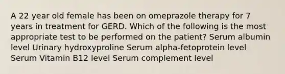 A 22 year old female has been on omeprazole therapy for 7 years in treatment for GERD. Which of the following is the most appropriate test to be performed on the patient? Serum albumin level Urinary hydroxyproline Serum alpha-fetoprotein level Serum Vitamin B12 level Serum complement level