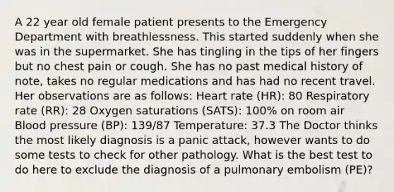 A 22 year old female patient presents to the Emergency Department with breathlessness. This started suddenly when she was in the supermarket. She has tingling in the tips of her fingers but no chest pain or cough. She has no past medical history of note, takes no regular medications and has had no recent travel. Her observations are as follows: Heart rate (HR): 80 Respiratory rate (RR): 28 Oxygen saturations (SATS): 100% on room air Blood pressure (BP): 139/87 Temperature: 37.3 The Doctor thinks the most likely diagnosis is a panic attack, however wants to do some tests to check for other pathology. What is the best test to do here to exclude the diagnosis of a pulmonary embolism (PE)?