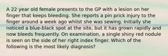 A 22 year old female presents to the GP with a lesion on her finger that keeps bleeding. She reports a pin prick injury to the finger around a week ago whilst she was sewing. Initially she noticed a blue-black spot at the site, but it has grown rapidly and now bleeds frequently. On examination, a single shiny red nodule is seen on the side of her right index finger. Which of the following is the most likely diagnosis?