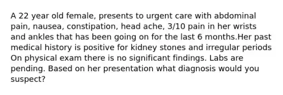 A 22 year old female, presents to urgent care with abdominal pain, nausea, constipation, head ache, 3/10 pain in her wrists and ankles that has been going on for the last 6 months.Her past medical history is positive for kidney stones and irregular periods On physical exam there is no significant findings. Labs are pending. Based on her presentation what diagnosis would you suspect?