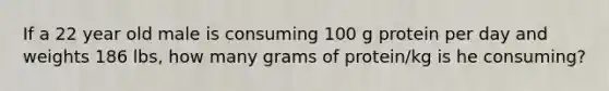 If a 22 year old male is consuming 100 g protein per day and weights 186 lbs, how many grams of protein/kg is he consuming?