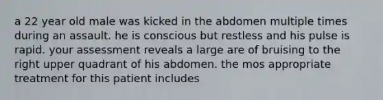 a 22 year old male was kicked in the abdomen multiple times during an assault. he is conscious but restless and his pulse is rapid. your assessment reveals a large are of bruising to the right upper quadrant of his abdomen. the mos appropriate treatment for this patient includes