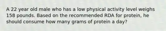 A 22 year old male who has a low physical activity level weighs 158 pounds. Based on the recommended RDA for protein, he should consume how many grams of protein a day?