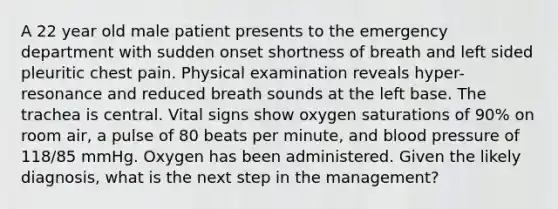 A 22 year old male patient presents to the emergency department with sudden onset shortness of breath and left sided pleuritic chest pain. Physical examination reveals hyper-resonance and reduced breath sounds at the left base. The trachea is central. Vital signs show oxygen saturations of 90% on room air, a pulse of 80 beats per minute, and blood pressure of 118/85 mmHg. Oxygen has been administered. Given the likely diagnosis, what is the next step in the management?