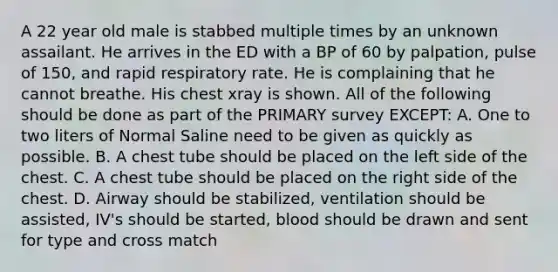 A 22 year old male is stabbed multiple times by an unknown assailant. He arrives in the ED with a BP of 60 by palpation, pulse of 150, and rapid respiratory rate. He is complaining that he cannot breathe. His chest xray is shown. All of the following should be done as part of the PRIMARY survey EXCEPT: A. One to two liters of Normal Saline need to be given as quickly as possible. B. A chest tube should be placed on the left side of the chest. C. A chest tube should be placed on the right side of the chest. D. Airway should be stabilized, ventilation should be assisted, IV's should be started, blood should be drawn and sent for type and cross match