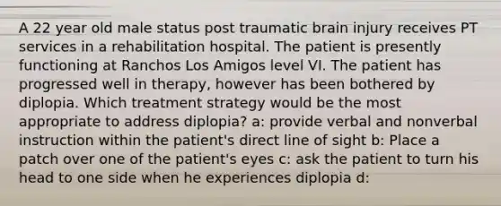 A 22 year old male status post traumatic brain injury receives PT services in a rehabilitation hospital. The patient is presently functioning at Ranchos Los Amigos level VI. The patient has progressed well in therapy, however has been bothered by diplopia. Which treatment strategy would be the most appropriate to address diplopia? a: provide verbal and nonverbal instruction within the patient's direct line of sight b: Place a patch over one of the patient's eyes c: ask the patient to turn his head to one side when he experiences diplopia d: