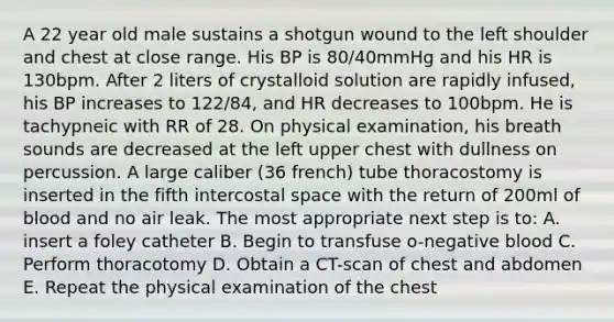 A 22 year old male sustains a shotgun wound to the left shoulder and chest at close range. His BP is 80/40mmHg and his HR is 130bpm. After 2 liters of crystalloid solution are rapidly infused, his BP increases to 122/84, and HR decreases to 100bpm. He is tachypneic with RR of 28. On physical examination, his breath sounds are decreased at the left upper chest with dullness on percussion. A large caliber (36 french) tube thoracostomy is inserted in the fifth intercostal space with the return of 200ml of blood and no air leak. The most appropriate next step is to: A. insert a foley catheter B. Begin to transfuse o-negative blood C. Perform thoracotomy D. Obtain a CT-scan of chest and abdomen E. Repeat the physical examination of the chest