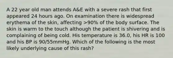 A 22 year old man attends A&E with a severe rash that first appeared 24 hours ago. On examination there is widespread erythema of the skin, affecting >90% of the body surface. The skin is warm to the touch although the patient is shivering and is complaining of being cold. His temperature is 36.0, his HR is 100 and his BP is 90/55mmHg. Which of the following is the most likely underlying cause of this rash?