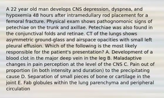 A 22 year old man develops CNS depression, dyspnea, and hypoxemia 48 hours after intramedullary rod placement for a femoral fracture. Physical exam shows pathognomonic signs of petechiae on the trunk and axillae. Petechiae was also found in the conjunctival folds and retinae. CT of the lungs shows asymmetric ground-glass and airspace opacities with small left pleural effusion. Which of the following is the most likely responsible for the patient's presentation? A. Development of a blood clot in the major deep vein in the leg B. Maladaptive changes in pain perception at the level of the CNS C. Pain out of proportion (in both intensity and duration) to the precipitating cause D. Separation of small pieces of bone or cartilage in the joint E. Fab globules within the lung parenchyma and peripheral circulation