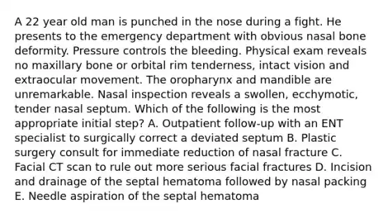 A 22 year old man is punched in the nose during a fight. He presents to the emergency department with obvious nasal bone deformity. Pressure controls the bleeding. Physical exam reveals no maxillary bone or orbital rim tenderness, intact vision and extraocular movement. The oropharynx and mandible are unremarkable. Nasal inspection reveals a swollen, ecchymotic, tender nasal septum. Which of the following is the most appropriate initial step? A. Outpatient follow-up with an ENT specialist to surgically correct a deviated septum B. Plastic surgery consult for immediate reduction of nasal fracture C. Facial CT scan to rule out more serious facial fractures D. Incision and drainage of the septal hematoma followed by nasal packing E. Needle aspiration of the septal hematoma