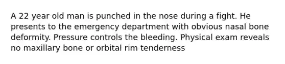 A 22 year old man is punched in the nose during a fight. He presents to the emergency department with obvious nasal bone deformity. Pressure controls the bleeding. Physical exam reveals no maxillary bone or orbital rim tenderness