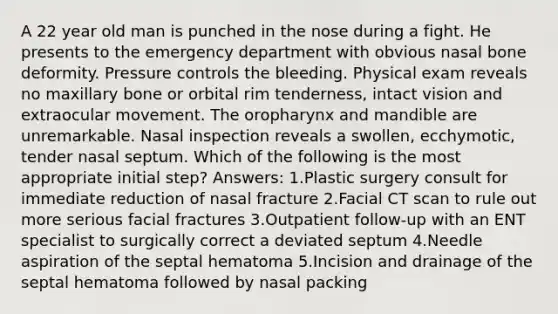 A 22 year old man is punched in the nose during a fight. He presents to the emergency department with obvious nasal bone deformity. Pressure controls the bleeding. Physical exam reveals no maxillary bone or orbital rim tenderness, intact vision and extraocular movement. The oropharynx and mandible are unremarkable. Nasal inspection reveals a swollen, ecchymotic, tender nasal septum. Which of the following is the most appropriate initial step? Answers: 1.Plastic surgery consult for immediate reduction of nasal fracture 2.Facial CT scan to rule out more serious facial fractures 3.Outpatient follow-up with an ENT specialist to surgically correct a deviated septum 4.Needle aspiration of the septal hematoma 5.Incision and drainage of the septal hematoma followed by nasal packing