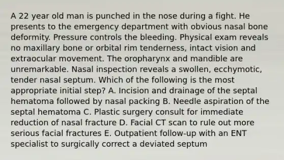 A 22 year old man is punched in the nose during a fight. He presents to the emergency department with obvious nasal bone deformity. Pressure controls the bleeding. Physical exam reveals no maxillary bone or orbital rim tenderness, intact vision and extraocular movement. The oropharynx and mandible are unremarkable. Nasal inspection reveals a swollen, ecchymotic, tender nasal septum. Which of the following is the most appropriate initial step? A. Incision and drainage of the septal hematoma followed by nasal packing B. Needle aspiration of the septal hematoma C. Plastic surgery consult for immediate reduction of nasal fracture D. Facial CT scan to rule out more serious facial fractures E. Outpatient follow-up with an ENT specialist to surgically correct a deviated septum