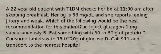 A 22 year old patient with T1DM checks her bg at 11:00 am after skipping breakfast. Her bg is 68 mg/dL and she reports feeling jittery and weak. Which of the following would be the best recommendation for this patient? A. Inject glucagon 1 mg subcutaneously B. Eat something with 30 to 60 g of protein C. Consume tablets with 15 to 20g of glucose D. Call 911 and transport to the nearest hospital