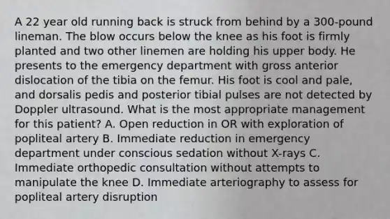 A 22 year old running back is struck from behind by a 300-pound lineman. The blow occurs below the knee as his foot is firmly planted and two other linemen are holding his upper body. He presents to the emergency department with gross anterior dislocation of the tibia on the femur. His foot is cool and pale, and dorsalis pedis and posterior tibial pulses are not detected by Doppler ultrasound. What is the most appropriate management for this patient? A. Open reduction in OR with exploration of popliteal artery B. Immediate reduction in emergency department under conscious sedation without X-rays C. Immediate orthopedic consultation without attempts to manipulate the knee D. Immediate arteriography to assess for popliteal artery disruption