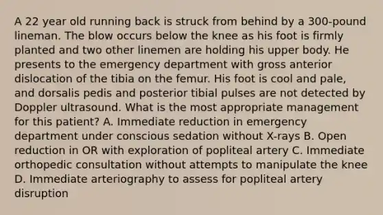 A 22 year old running back is struck from behind by a 300-pound lineman. The blow occurs below the knee as his foot is firmly planted and two other linemen are holding his upper body. He presents to the emergency department with gross anterior dislocation of the tibia on the femur. His foot is cool and pale, and dorsalis pedis and posterior tibial pulses are not detected by Doppler ultrasound. What is the most appropriate management for this patient? A. Immediate reduction in emergency department under conscious sedation without X-rays B. Open reduction in OR with exploration of popliteal artery C. Immediate orthopedic consultation without attempts to manipulate the knee D. Immediate arteriography to assess for popliteal artery disruption