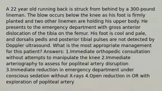 A 22 year old running back is struck from behind by a 300-pound lineman. The blow occurs below the knee as his foot is firmly planted and two other linemen are holding his upper body. He presents to the emergency department with gross anterior dislocation of the tibia on the femur. His foot is cool and pale, and dorsalis pedis and posterior tibial pulses are not detected by Doppler ultrasound. What is the most appropriate management for this patient? Answers: 1.Immediate orthopedic consultation without attempts to manipulate the knee 2.Immediate arteriography to assess for popliteal artery disruption 3.Immediate reduction in emergency department under conscious sedation without X-rays 4.Open reduction in OR with exploration of popliteal artery