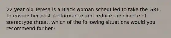 22 year old Teresa is a Black woman scheduled to take the GRE. To ensure her best performance and reduce the chance of stereotype threat, which of the following situations would you recommend for her?