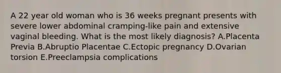 A 22 year old woman who is 36 weeks pregnant presents with severe lower abdominal cramping-like pain and extensive vaginal bleeding. What is the most likely diagnosis? A.Placenta Previa B.Abruptio Placentae C.Ectopic pregnancy D.Ovarian torsion E.Preeclampsia complications