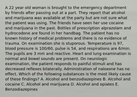 A 22 year old woman is brought to the emergency department by friends after passing out at a part. They report that alcohol and marijuana was available at the party but are not sure what the patient was using. The friends have seen her use cocaine and marijuana in the past. Bottles of prescription alprazolam and hydrocodone are found in her handbag. The patient has no known history of medical problems and there is no evidence of trauma. On examination she is stuporous. Temperature is 97, blood pressure is 100/60, pulse is 54, and respirations are 6/min. The pupils are 3 mm and reactive. Heart and lung examination is normal and bowel sounds are present. On neurologic examination, the patient responds to painful stimuli and has decreased reflexes bilaterally. Administration of naloxone has no effect. Which of the following substances is the most likely cause of these findings? A. Alcohol and benzodiazepines B. Alcohol and cocaine C. Alcohol and marijuana D. Alcohol and opiates E. Benzodiazepines