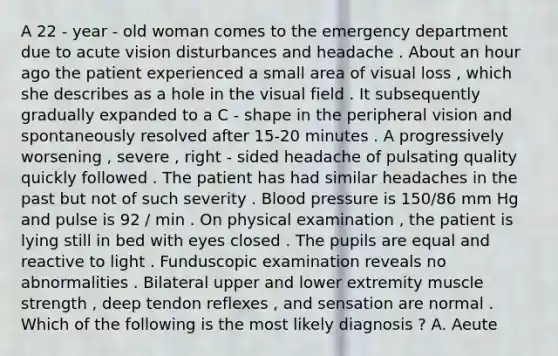 A 22 - year - old woman comes to the emergency department due to acute vision disturbances and headache . About an hour ago the patient experienced a small area of visual loss , which she describes as a hole in the visual field . It subsequently gradually expanded to a C - shape in the peripheral vision and spontaneously resolved after 15-20 minutes . A progressively worsening , severe , right - sided headache of pulsating quality quickly followed . The patient has had similar headaches in the past but not of such severity . Blood pressure is 150/86 mm Hg and pulse is 92 / min . On physical examination , the patient is lying still in bed with eyes closed . The pupils are equal and reactive to light . Funduscopic examination reveals no abnormalities . Bilateral upper and lower extremity muscle strength , deep tendon reflexes , and sensation are normal . Which of the following is the most likely diagnosis ? A. Aeute