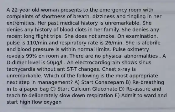 A 22 year old woman presents to the emergency room with complaints of shortness of breath, dizziness and tingling in her extremities. Her past medical history is unremarkable. She denies any history of blood clots in her family. She denies any recent long flight trips. She does not smoke. On examination, pulse is 110/min and respiratory rate is 26/min. She is afebrile and blood pressure is within normal limits. Pulse oximetry reveals 99% on room air. There are no physical abnormalities . A D-dimer level is 50µg/l . An electrocardiogram shows sinus tachycardia without ant ST-T changes. Chest x-ray is unremarkable. Which of the following is the most appropriate next step in management? A) Start Conazepam B) Re-breathing in to a paper bag C) Start Calcium Gluconate D) Re-assure and teach to deliberately slow down respiration E) Admit to ward and start high flow oxygen