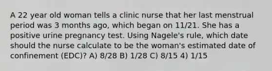 A 22 year old woman tells a clinic nurse that her last menstrual period was 3 months ago, which began on 11/21. She has a positive urine pregnancy test. Using Nagele's rule, which date should the nurse calculate to be the woman's estimated date of confinement (EDC)? A) 8/28 B) 1/28 C) 8/15 4) 1/15