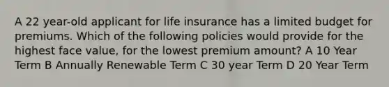 A 22 year-old applicant for life insurance has a limited budget for premiums. Which of the following policies would provide for the highest face value, for the lowest premium amount? A 10 Year Term B Annually Renewable Term C 30 year Term D 20 Year Term