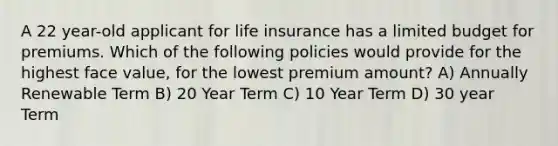 A 22 year-old applicant for life insurance has a limited budget for premiums. Which of the following policies would provide for the highest face value, for the lowest premium amount? A) Annually Renewable Term B) 20 Year Term C) 10 Year Term D) 30 year Term