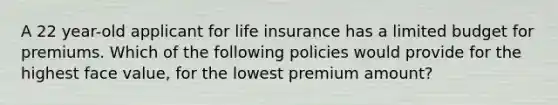 A 22 year-old applicant for life insurance has a limited budget for premiums. Which of the following policies would provide for the highest face value, for the lowest premium amount?