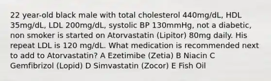 22 year-old black male with total cholesterol 440mg/dL, HDL 35mg/dL, LDL 200mg/dL, systolic BP 130mmHg, not a diabetic, non smoker is started on Atorvastatin (Lipitor) 80mg daily. His repeat LDL is 120 mg/dL. What medication is recommended next to add to Atorvastatin? A Ezetimibe (Zetia) B Niacin C Gemfibrizol (Lopid) D Simvastatin (Zocor) E Fish Oil