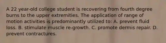 A 22 year-old college student is recovering from fourth degree burns to the upper extremities. The application of range of motion activities is predominantly utilized to: A. prevent fluid loss. B. stimulate muscle re-growth. C. promote dermis repair. D. prevent contractures.