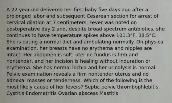 A 22 year-old delivered her first baby five days ago after a prolonged labor and subsequent Cesarean section for arrest of cervical dilation at 7 centimeters. Fever was noted on postoperative day 2 and, despite broad spectrum antibiotics, she continues to have temperature spikes above 101.3°F, 38.5°C. She is eating a normal diet and ambulating normally. On physical examination, her breasts have no erythema and nipples are intact. Her abdomen is soft, uterine fundus is firm and nontender, and her incision is healing without induration or erythema. She has normal lochia and her urinalysis is normal. Pelvic examination reveals a firm nontender uterus and no adnexal masses or tenderness. Which of the following is the most likely cause of her fevers? Septic pelvic thrombophlebitis Cystitis Endometritis Ovarian abscess Mastitis