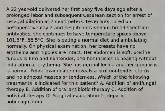 A 22 year-old delivered her first baby five days ago after a prolonged labor and subsequent Cesarean section for arrest of cervical dilation at 7 centimeters. Fever was noted on postoperative day 2 and despite intravenous broad spectrum antibiotics, she continues to have temperature spikes above 101.3°F, 38.5°C. She is eating a normal diet and ambulating normally. On physical examination, her breasts have no erythema and nipples are intact. Her abdomen is soft, uterine fundus is firm and nontender, and her incision is healing without induration or erythema. She has normal lochia and her urinalysis is normal. Pelvic examination reveals a firm nontender uterus and no adnexal masses or tenderness. Which of the following treatments is indicated for this patient? A. Addition of antifungal therapy B. Addition of oral antibiotic therapy C. Addition of antiviral therapy D. Surgical exploration E. Heparin anticoagulation