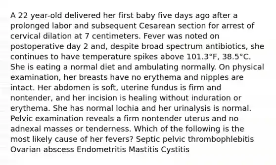 A 22 year-old delivered her first baby five days ago after a prolonged labor and subsequent Cesarean section for arrest of cervical dilation at 7 centimeters. Fever was noted on postoperative day 2 and, despite broad spectrum antibiotics, she continues to have temperature spikes above 101.3°F, 38.5°C. She is eating a normal diet and ambulating normally. On physical examination, her breasts have no erythema and nipples are intact. Her abdomen is soft, uterine fundus is firm and nontender, and her incision is healing without induration or erythema. She has normal lochia and her urinalysis is normal. Pelvic examination reveals a firm nontender uterus and no adnexal masses or tenderness. Which of the following is the most likely cause of her fevers? Septic pelvic thrombophlebitis Ovarian abscess Endometritis Mastitis Cystitis