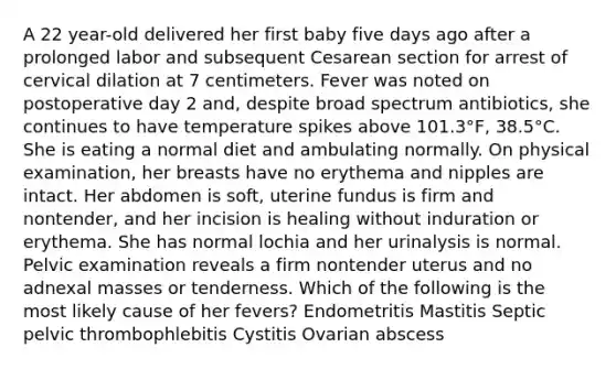 A 22 year-old delivered her first baby five days ago after a prolonged labor and subsequent Cesarean section for arrest of cervical dilation at 7 centimeters. Fever was noted on postoperative day 2 and, despite broad spectrum antibiotics, she continues to have temperature spikes above 101.3°F, 38.5°C. She is eating a normal diet and ambulating normally. On physical examination, her breasts have no erythema and nipples are intact. Her abdomen is soft, uterine fundus is firm and nontender, and her incision is healing without induration or erythema. She has normal lochia and her urinalysis is normal. Pelvic examination reveals a firm nontender uterus and no adnexal masses or tenderness. Which of the following is the most likely cause of her fevers? Endometritis Mastitis Septic pelvic thrombophlebitis Cystitis Ovarian abscess