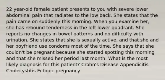 22 year-old female patient presents to you with severe lower abdominal pain that radiates to the low back. She states that the pain came on suddenly this morning. When you examine her, she has rebound tenderness in the left lower quadrant. She reports no changes in bowel patterns and no difficulty with urination. She states that she is sexually active, and that she and her boyfriend use condoms most of the time. She says that she couldn't be pregnant because she started spotting this morning and that she missed her period last month. What is the most likely diagnosis for this patient? Crohn's Disease Appendicitis Cholecystitis Ectopic pregnancy