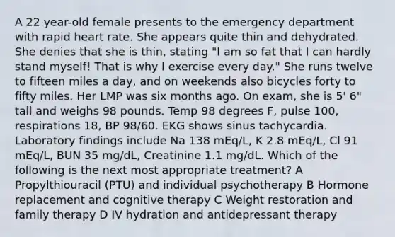 A 22 year-old female presents to the emergency department with rapid heart rate. She appears quite thin and dehydrated. She denies that she is thin, stating "I am so fat that I can hardly stand myself! That is why I exercise every day." She runs twelve to fifteen miles a day, and on weekends also bicycles forty to fifty miles. Her LMP was six months ago. On exam, she is 5' 6" tall and weighs 98 pounds. Temp 98 degrees F, pulse 100, respirations 18, BP 98/60. EKG shows sinus tachycardia. Laboratory findings include Na 138 mEq/L, K 2.8 mEq/L, Cl 91 mEq/L, BUN 35 mg/dL, Creatinine 1.1 mg/dL. Which of the following is the next most appropriate treatment? A Propylthiouracil (PTU) and individual psychotherapy B Hormone replacement and cognitive therapy C Weight restoration and family therapy D IV hydration and antidepressant therapy