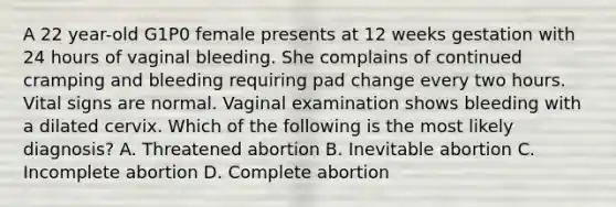 A 22 year-old G1P0 female presents at 12 weeks gestation with 24 hours of vaginal bleeding. She complains of continued cramping and bleeding requiring pad change every two hours. Vital signs are normal. Vaginal examination shows bleeding with a dilated cervix. Which of the following is the most likely diagnosis? A. Threatened abortion B. Inevitable abortion C. Incomplete abortion D. Complete abortion