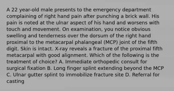 A 22 year-old male presents to the emergency department complaining of right hand pain after punching a brick wall. His pain is noted at the ulnar aspect of his hand and worsens with touch and movement. On examination, you notice obvious swelling and tenderness over the dorsum of the right hand proximal to the metacarpal phalangeal (MCP) joint of the fifth digit. Skin is intact. X-ray reveals a fracture of the proximal fifth metacarpal with good alignment. Which of the following is the treatment of choice? A. Immediate orthopedic consult for surgical fixation B. Long finger splint extending beyond the MCP C. Ulnar gutter splint to immobilize fracture site D. Referral for casting