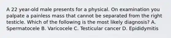 A 22 year-old male presents for a physical. On examination you palpate a painless mass that cannot be separated from the right testicle. Which of the following is the most likely diagnosis? A. Spermatocele B. Varicocele C. Testicular cancer D. Epididymitis