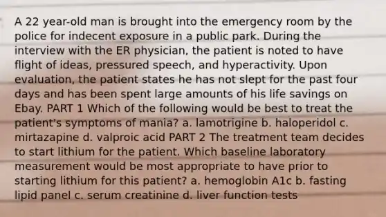 A 22 year-old man is brought into the emergency room by the police for indecent exposure in a public park. During the interview with the ER physician, the patient is noted to have flight of ideas, pressured speech, and hyperactivity. Upon evaluation, the patient states he has not slept for the past four days and has been spent large amounts of his life savings on Ebay. PART 1 Which of the following would be best to treat the patient's symptoms of mania? a. lamotrigine b. haloperidol c. mirtazapine d. valproic acid PART 2 The treatment team decides to start lithium for the patient. Which baseline laboratory measurement would be most appropriate to have prior to starting lithium for this patient? a. hemoglobin A1c b. fasting lipid panel c. serum creatinine d. liver function tests