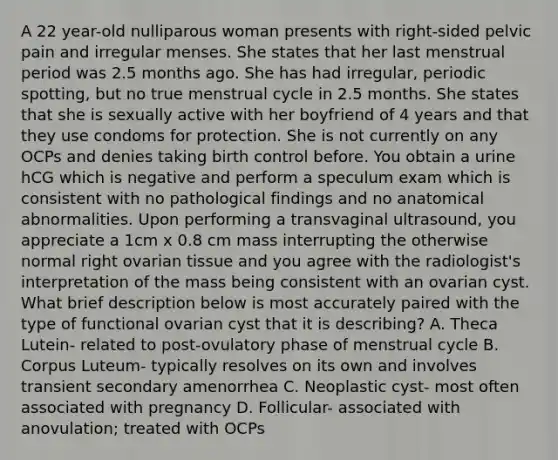 A 22 year-old nulliparous woman presents with right-sided pelvic pain and irregular menses. She states that her last menstrual period was 2.5 months ago. She has had irregular, periodic spotting, but no true menstrual cycle in 2.5 months. She states that she is sexually active with her boyfriend of 4 years and that they use condoms for protection. She is not currently on any OCPs and denies taking birth control before. You obtain a urine hCG which is negative and perform a speculum exam which is consistent with no pathological findings and no anatomical abnormalities. Upon performing a transvaginal ultrasound, you appreciate a 1cm x 0.8 cm mass interrupting the otherwise normal right ovarian tissue and you agree with the radiologist's interpretation of the mass being consistent with an ovarian cyst. What brief description below is most accurately paired with the type of functional ovarian cyst that it is describing? A. Theca Lutein- related to post-ovulatory phase of menstrual cycle B. Corpus Luteum- typically resolves on its own and involves transient secondary amenorrhea C. Neoplastic cyst- most often associated with pregnancy D. Follicular- associated with anovulation; treated with OCPs