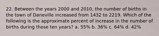 22. Between the years 2000 and 2010, the number of births in the town of Daneville increased from 1432 to 2219. Which of the following is the approximate percent of increase in the number of births during those ten years? a. 55% b. 36% c. 64% d. 42%